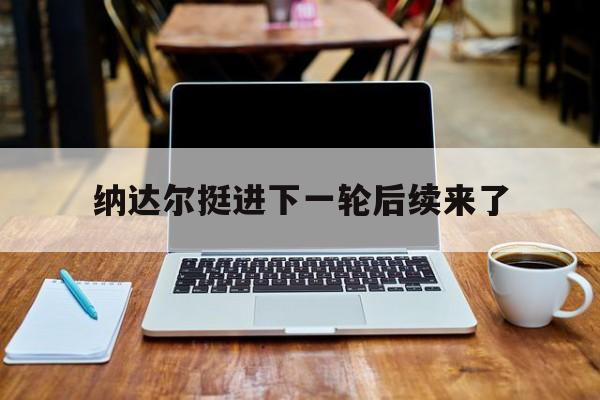 纳达尔挺进下一轮后续来了(纳达尔hl)